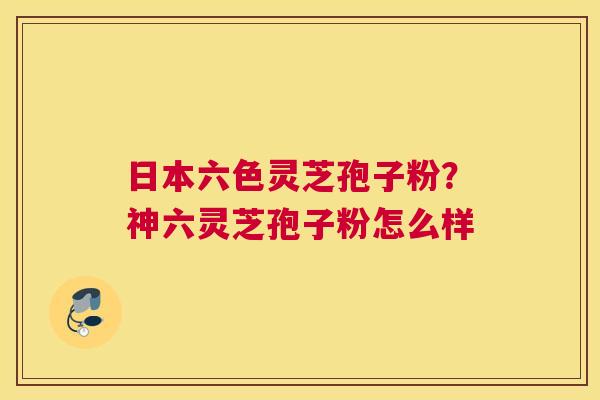 日本六色灵芝孢子粉？神六灵芝孢子粉怎么样