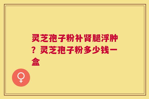 灵芝孢子粉补腿浮肿？灵芝孢子粉多少钱一盒