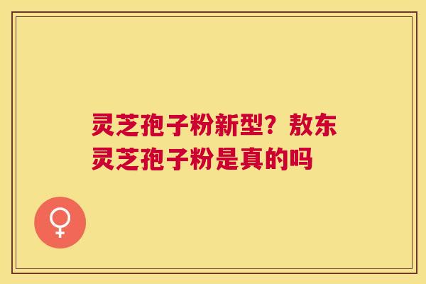 灵芝孢子粉新型？敖东灵芝孢子粉是真的吗