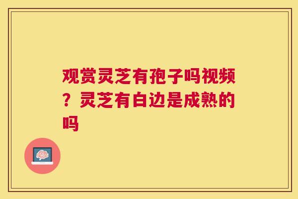 观赏灵芝有孢子吗视频？灵芝有白边是成熟的吗