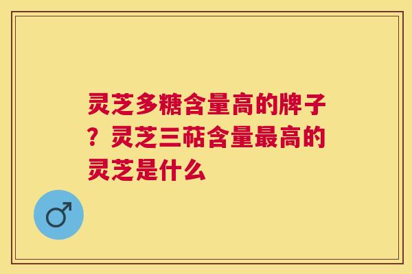 灵芝多糖含量高的牌子？灵芝三萜含量最高的灵芝是什么