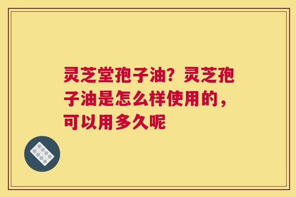 灵芝堂孢子油？灵芝孢子油是怎么样使用的，可以用多久呢