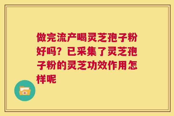 做完流产喝灵芝孢子粉好吗？已采集了灵芝孢子粉的灵芝功效作用怎样呢