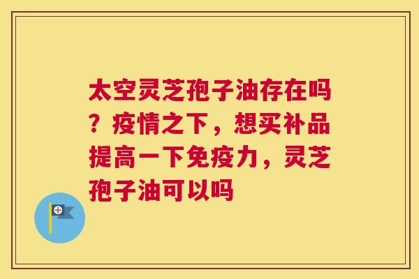 太空灵芝孢子油存在吗？疫情之下，想买补品提高一下免疫力，灵芝孢子油可以吗