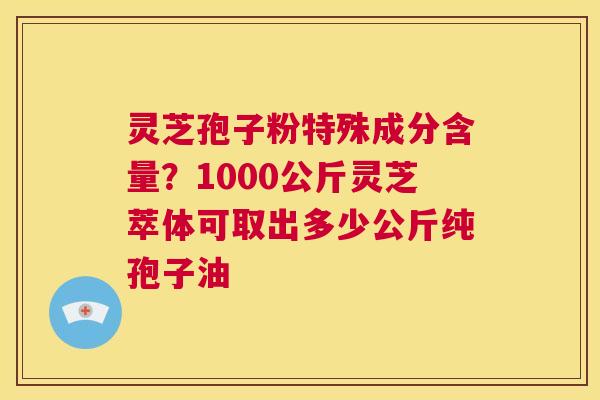 灵芝孢子粉特殊成分含量？1000公斤灵芝萃体可取出多少公斤纯孢子油