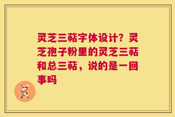 灵芝三萜字体设计?灵芝孢子粉里的灵芝三萜和总三萜,说的是一回事吗 灵芝三萜字体设计?灵芝孢子粉里的灵芝三萜和总三萜,说的是一回事吗