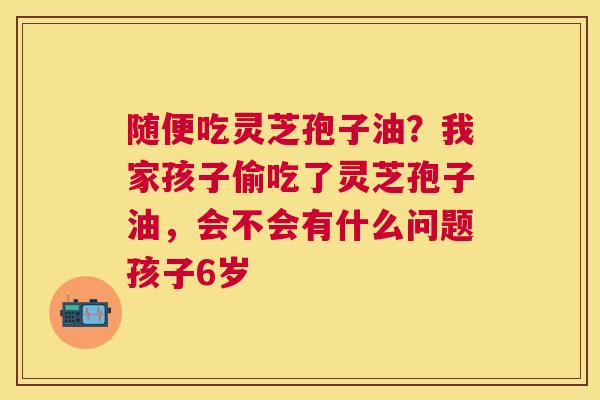随便吃灵芝孢子油？我家孩子偷吃了灵芝孢子油，会不会有什么问题孩子6岁