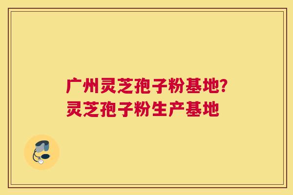 广州灵芝孢子粉基地？灵芝孢子粉生产基地