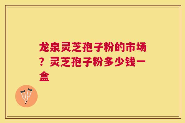 龙泉灵芝孢子粉的市场？灵芝孢子粉多少钱一盒