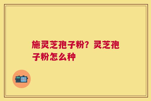 施灵芝孢子粉?灵芝孢子粉怎么种 施灵芝孢子粉?灵芝孢子粉怎么种