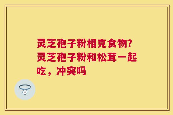 灵芝孢子粉相克食物？灵芝孢子粉和松茸一起吃，冲突吗