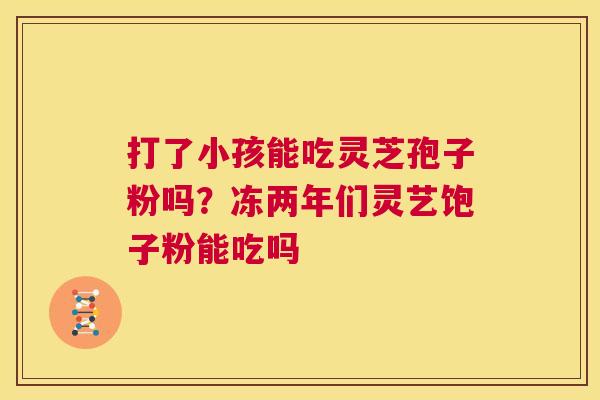 打了小孩能吃灵芝孢子粉吗?冻两年们灵艺饱子粉能吃吗 打了小孩能吃灵芝孢子粉吗?冻两年们灵艺饱子粉能吃吗