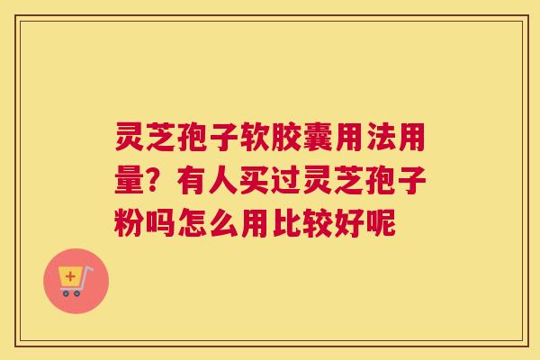 灵芝孢子软胶囊用法用量？有人买过灵芝孢子粉吗怎么用比较好呢