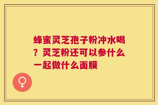 蜂蜜灵芝孢子粉冲水喝？灵芝粉还可以参什么一起做什么面膜