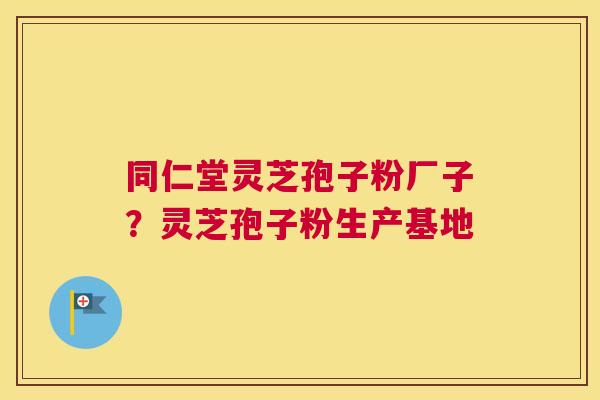 同仁堂灵芝孢子粉厂子？灵芝孢子粉生产基地