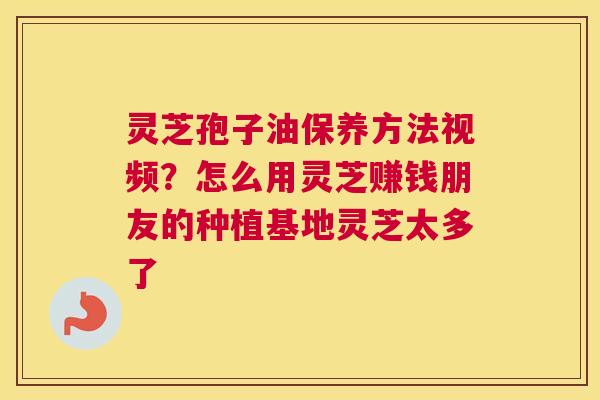 灵芝孢子油保养方法视频?怎么用灵芝赚钱朋友的种植基地灵芝太多了 灵芝孢子油保养方法视频?怎么用灵芝赚钱朋友的种植基地灵芝太多了