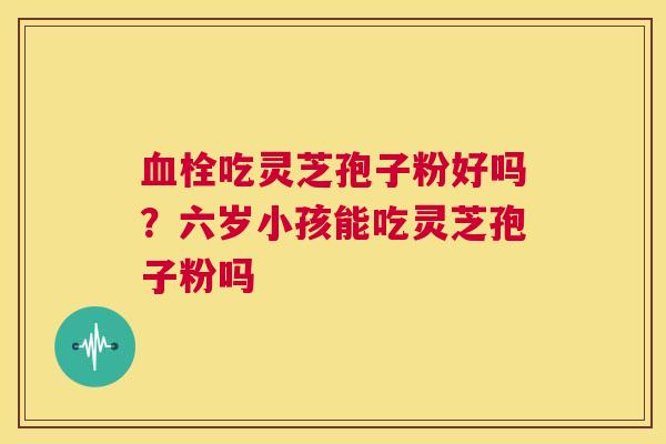 血栓吃灵芝孢子粉好吗？六岁小孩能吃灵芝孢子粉吗