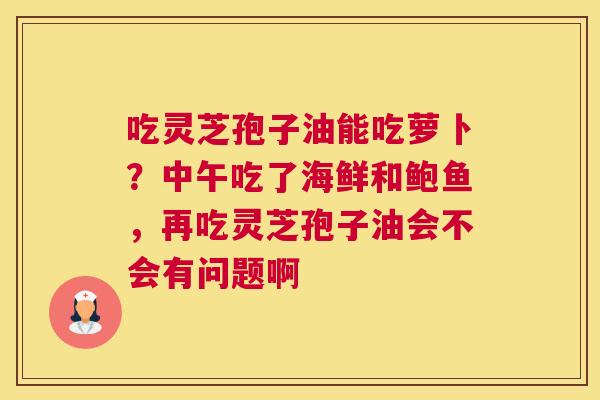 吃灵芝孢子油能吃萝卜？中午吃了海鲜和鲍鱼，再吃灵芝孢子油会不会有问题啊
