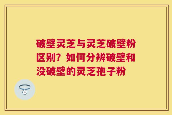 破壁灵芝与灵芝破壁粉区别？如何分辨破壁和没破壁的灵芝孢子粉