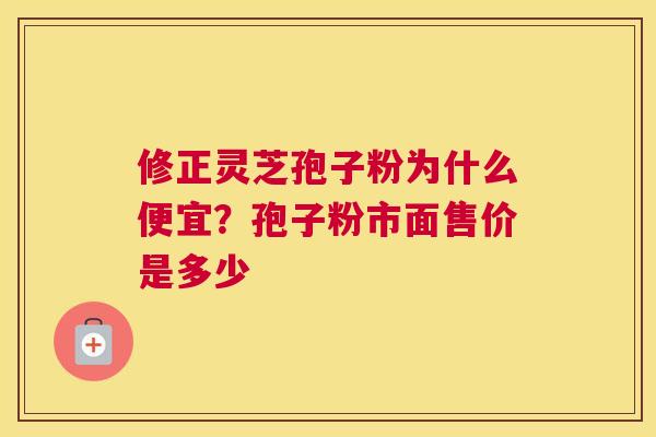 修正灵芝孢子粉为什么便宜？孢子粉市面售价是多少