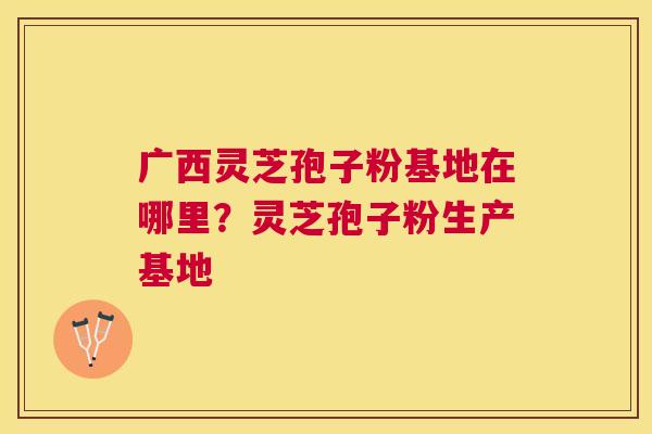 广西灵芝孢子粉基地在哪里？灵芝孢子粉生产基地