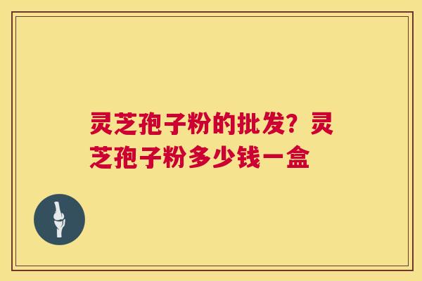 灵芝孢子粉的批发？灵芝孢子粉多少钱一盒