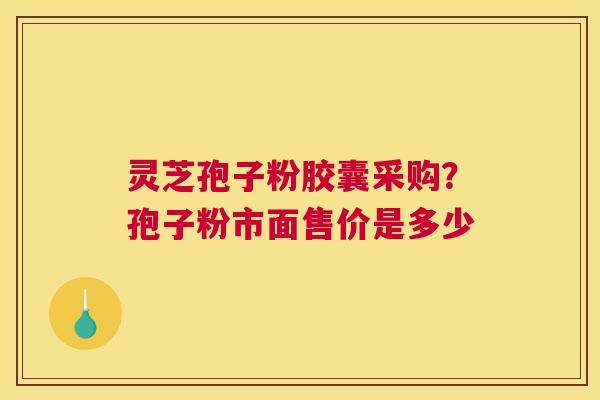 灵芝孢子粉胶囊采购?孢子粉市面售价是多少 灵芝孢子粉胶囊采购?孢子粉市面售价是多少