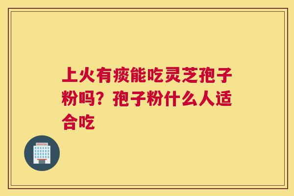 上火有痰能吃灵芝孢子粉吗？孢子粉什么人适合吃