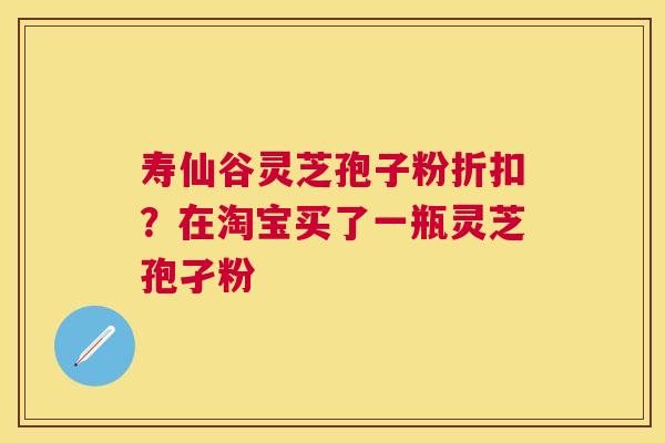 寿仙谷灵芝孢子粉折扣？在淘宝买了一瓶灵芝孢孑粉