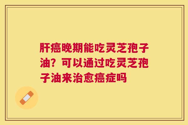 肝癌晚期能吃灵芝孢子油？可以通过吃灵芝孢子油来治愈癌症吗