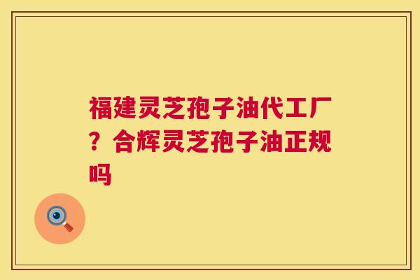 福建灵芝孢子油代工厂？合辉灵芝孢子油正规吗