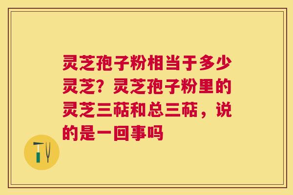 灵芝孢子粉相当于多少灵芝？灵芝孢子粉里的灵芝三萜和总三萜，说的是一回事吗