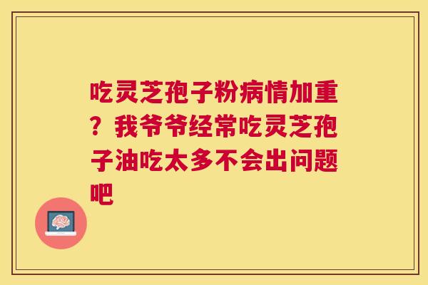 吃灵芝孢子粉病情加重？我爷爷经常吃灵芝孢子油吃太多不会出问题吧