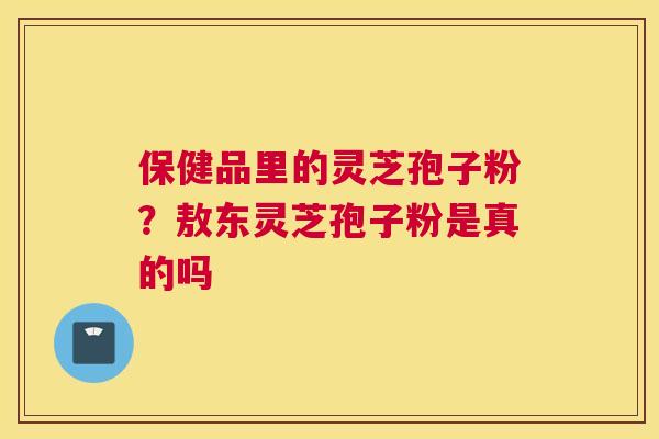 保健品里的灵芝孢子粉？敖东灵芝孢子粉是真的吗