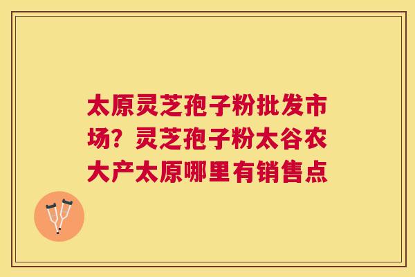 太原灵芝孢子粉批发市场？灵芝孢子粉太谷农大产太原哪里有销售点
