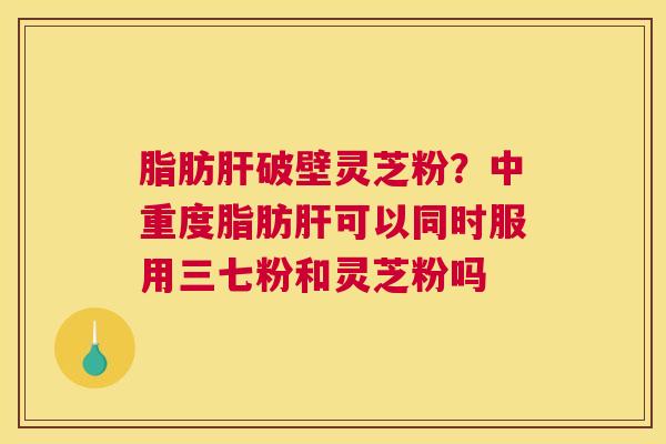 脂肪肝破壁灵芝粉？中重度脂肪肝可以同时服用三七粉和灵芝粉吗