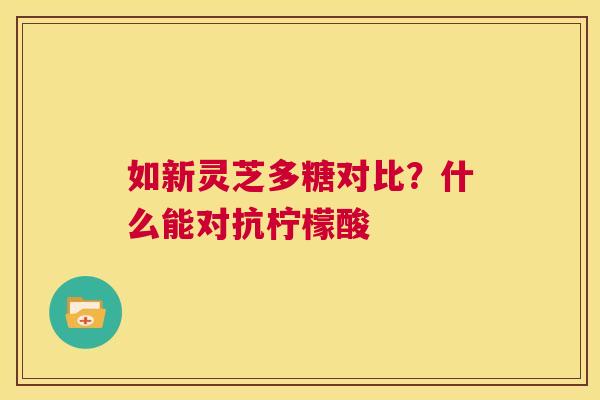 如新灵芝多糖对比？什么能对抗柠檬酸