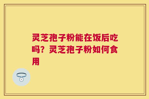 灵芝孢子粉能在饭后吃吗？灵芝孢子粉如何食用