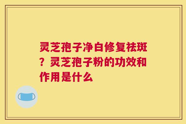 灵芝孢子净白修复祛斑？灵芝孢子粉的功效和作用是什么