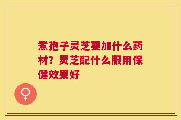 煮孢子灵芝要加什么药材？灵芝配什么服用保健效果好