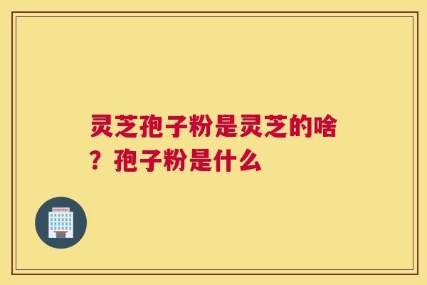 灵芝孢子粉是灵芝的啥？孢子粉是什么