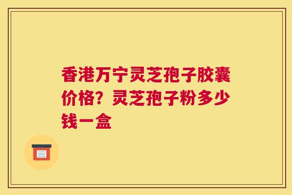香港万宁灵芝孢子胶囊价格？灵芝孢子粉多少钱一盒