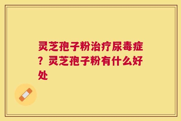 灵芝孢子粉治疗尿毒症？灵芝孢子粉有什么好处