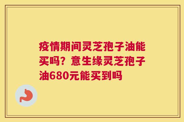 疫情期间灵芝孢子油能买吗？意生缘灵芝孢子油680元能买到吗