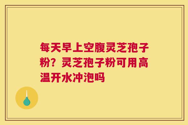 每天早上空腹灵芝孢子粉？灵芝孢子粉可用高温开水冲泡吗