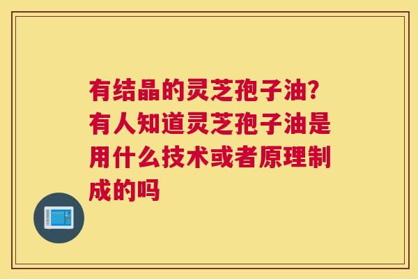 有结晶的灵芝孢子油？有人知道灵芝孢子油是用什么技术或者原理制成的吗