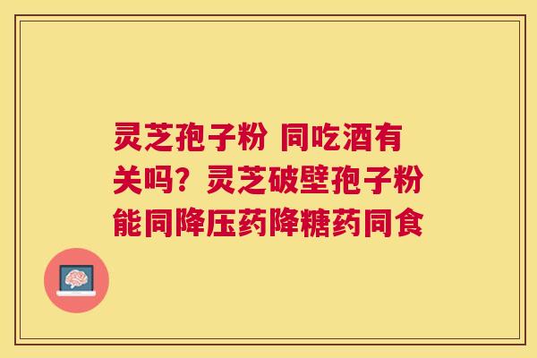 灵芝孢子粉 同吃酒有关吗？灵芝破壁孢子粉能同药降糖药同食