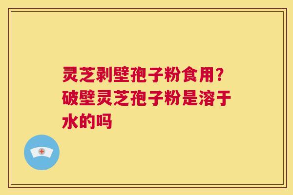 灵芝剥壁孢子粉食用？破壁灵芝孢子粉是溶于水的吗