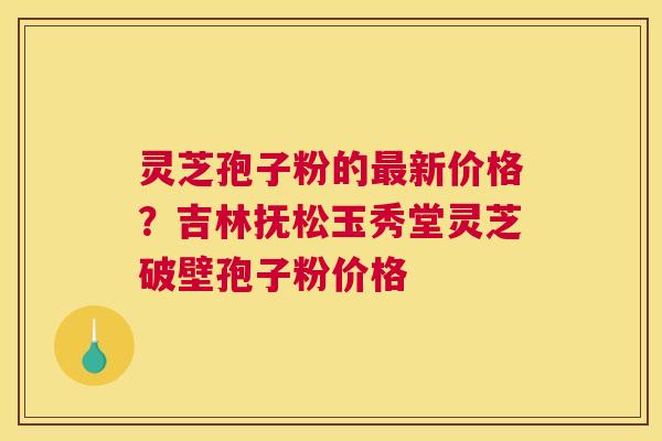 灵芝孢子粉的最新价格？吉林抚松玉秀堂灵芝破壁孢子粉价格