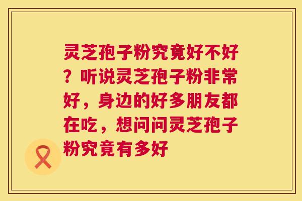 灵芝孢子粉究竟好不好？听说灵芝孢子粉非常好，身边的好多朋友都在吃，想问问灵芝孢子粉究竟有多好